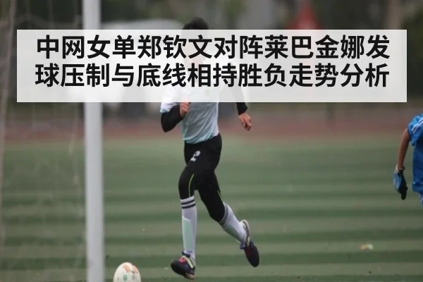 中网女单郑钦文对阵莱巴金娜发球压制与底线相持胜负走势分析