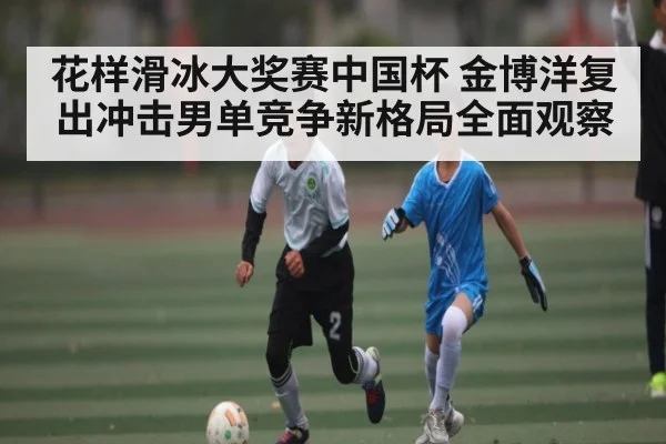 花样滑冰大奖赛中国杯 金博洋复出冲击男单竞争新格局全面观察